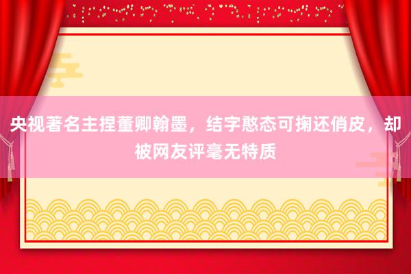 央视著名主捏董卿翰墨，结字憨态可掬还俏皮，却被网友评毫无特质