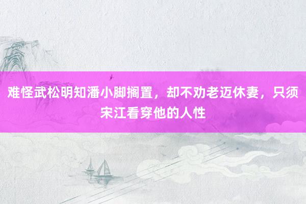 难怪武松明知潘小脚搁置，却不劝老迈休妻，只须宋江看穿他的人性