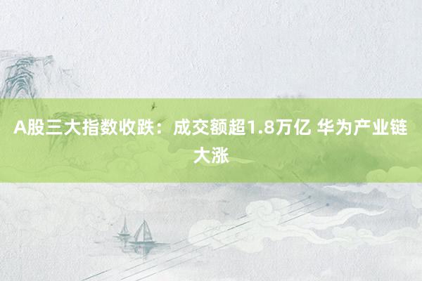 A股三大指数收跌：成交额超1.8万亿 华为产业链大涨