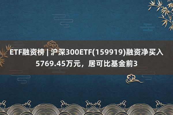 ETF融资榜 | 沪深300ETF(159919)融资净买入5769.45万元，居可比基金前3