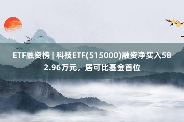 ETF融资榜 | 科技ETF(515000)融资净买入582.96万元，居可比基金首位