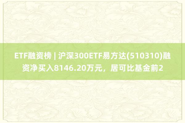 ETF融资榜 | 沪深300ETF易方达(510310)融资净买入8146.20万元，居可比基金前2